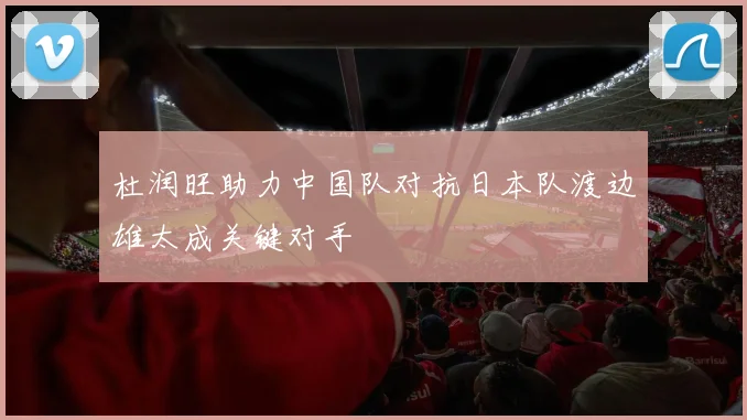 杜润旺助力中国队对抗日本队渡边雄太成关键对手