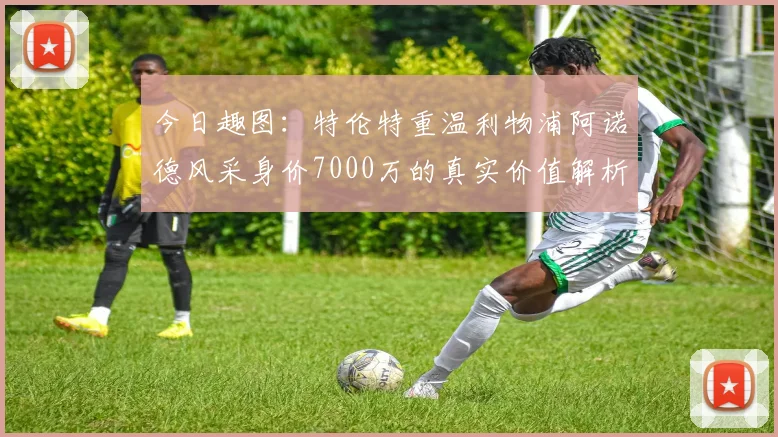 今日趣图：特伦特重温利物浦阿诺德风采身价7000万的真实价值解析