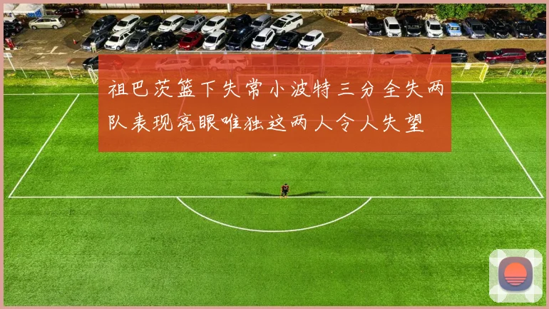 祖巴茨篮下失常小波特三分全失两队表现亮眼唯独这两人令人失望
