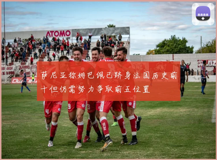 萨尼亚称姆巴佩已跻身法国历史前十但仍需努力争取前五位置