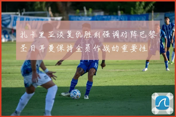 扎卡里亚谈复仇胜利强调对阵巴黎圣日耳曼保持全员作战的重要性