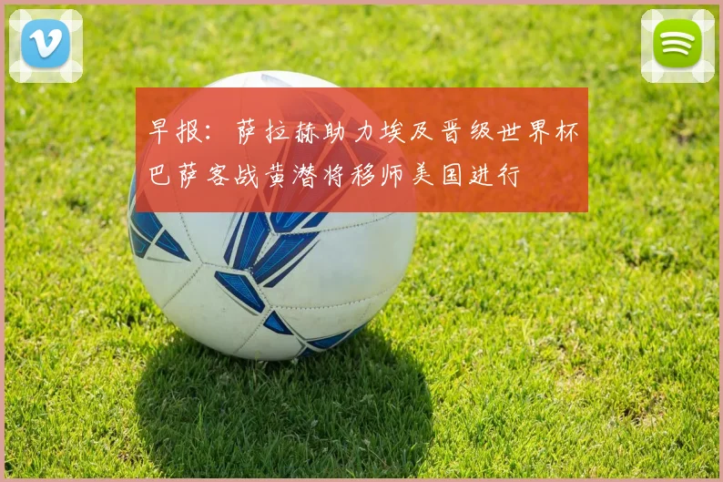 早报：萨拉赫助力埃及晋级世界杯巴萨客战黄潜将移师美国进行