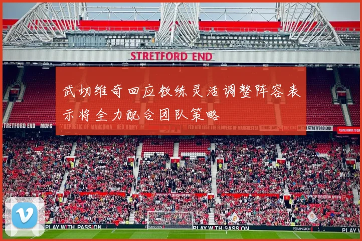 武切维奇回应教练灵活调整阵容表示将全力配合团队策略