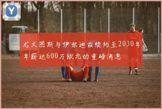 尤文图斯与伊尔迪兹续约至2030年年薪达600万欧元的重磅消息