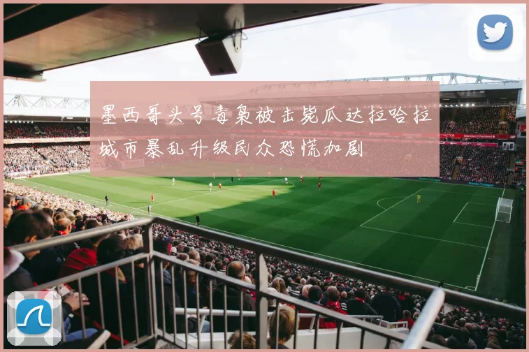 墨西哥头号毒枭被击毙瓜达拉哈拉城市暴乱升级民众恐慌加剧