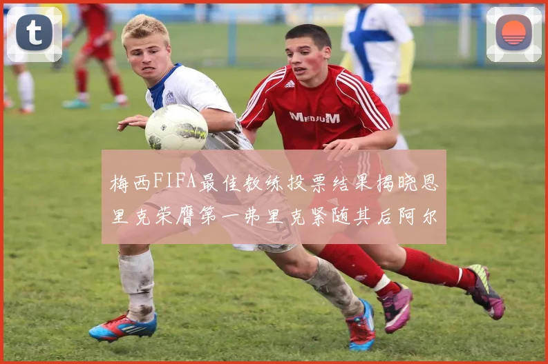 梅西FIFA最佳教练投票结果揭晓恩里克荣膺第一弗里克紧随其后阿尔特塔位列第三