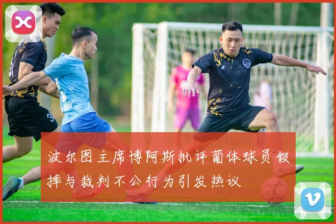 波尔图主席博阿斯批评葡体球员假摔与裁判不公行为引发热议