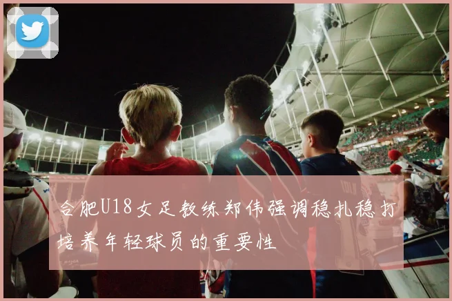 合肥U18女足教练郑伟强调稳扎稳打培养年轻球员的重要性
