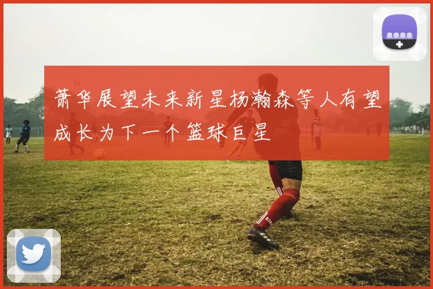 萧华展望未来新星杨瀚森等人有望成长为下一个篮球巨星