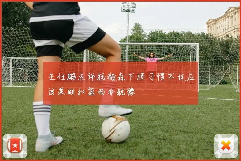 王仕鹏点评杨瀚森下顺习惯不佳应该果断扣篮而非犹豫