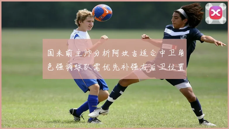 国米前主帅分析阿坎吉适合中卫角色强调球队需优先补强右后卫位置