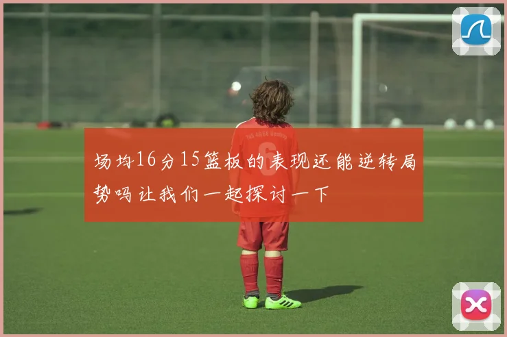 场均16分15篮板的表现还能逆转局势吗让我们一起探讨一下