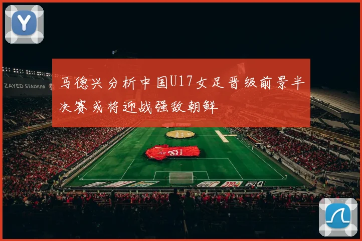 马德兴分析中国U17女足晋级前景半决赛或将迎战强敌朝鲜