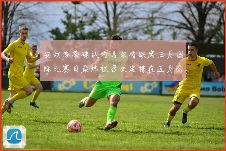 安切洛蒂确认内马尔将缺席三月国际比赛日最终征召决定将在五月公布