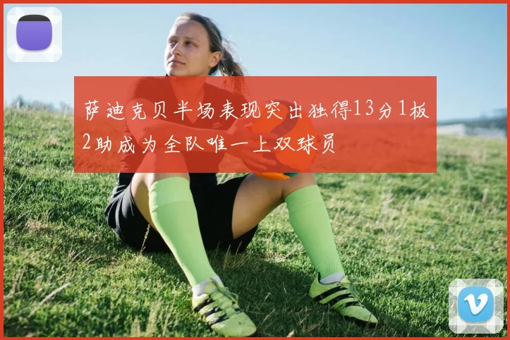 萨迪克贝半场表现突出独得13分1板2助成为全队唯一上双球员