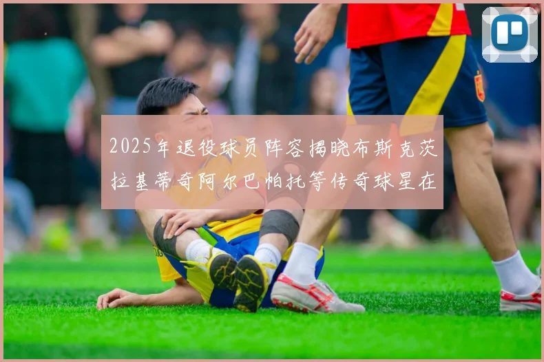 2025年退役球员阵容揭晓布斯克茨拉基蒂奇阿尔巴帕托等传奇球星在列