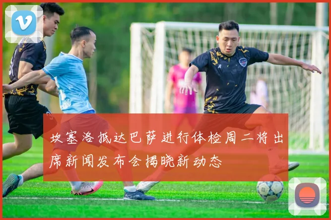 坎塞洛抵达巴萨进行体检周二将出席新闻发布会揭晓新动态