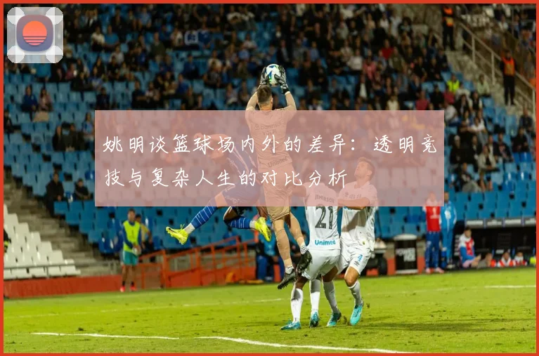 姚明谈篮球场内外的差异：透明竞技与复杂人生的对比分析