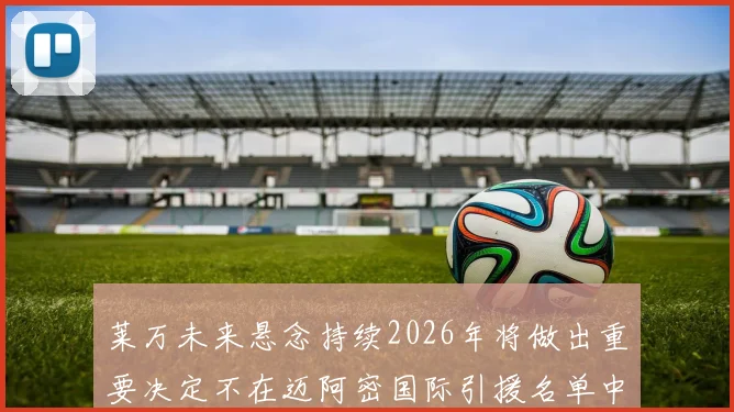 莱万未来悬念持续2026年将做出重要决定不在迈阿密国际引援名单中