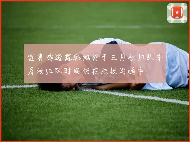 宫鲁鸣透露韩旭将于三月初归队李月汝归队时间仍在积极沟通中