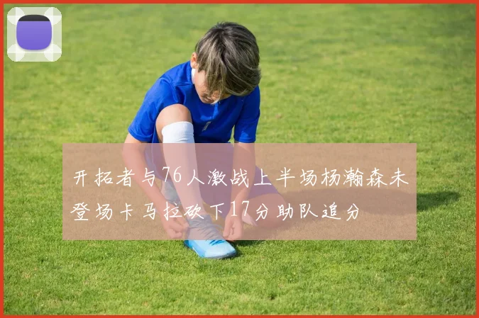 开拓者与76人激战上半场杨瀚森未登场卡马拉砍下17分助队追分