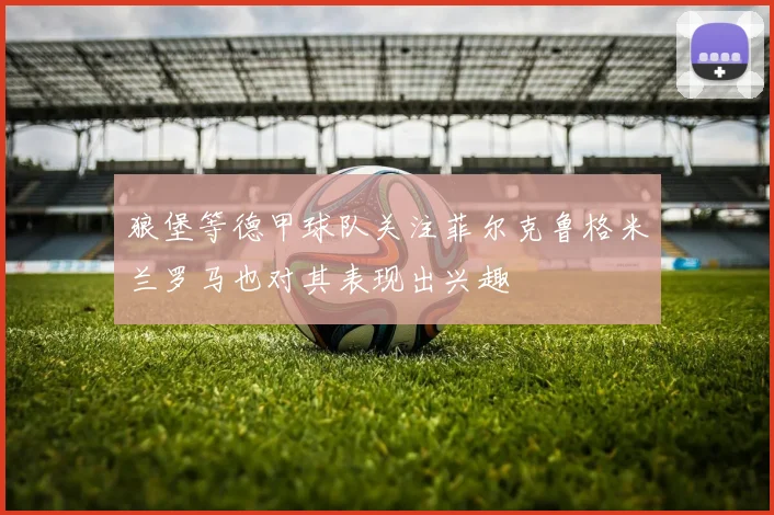 狼堡等德甲球队关注菲尔克鲁格米兰罗马也对其表现出兴趣