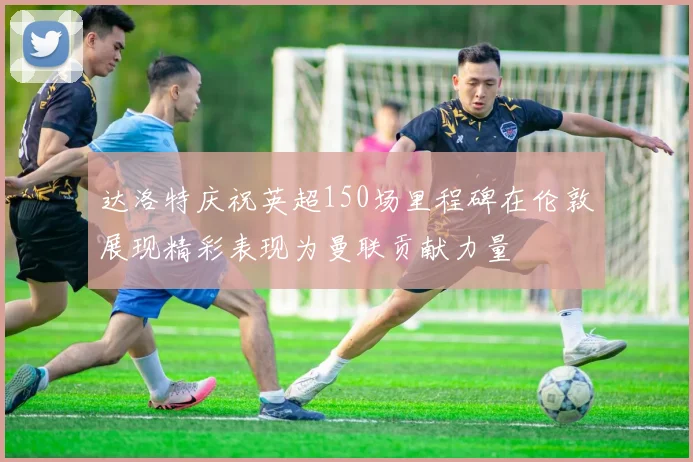 达洛特庆祝英超150场里程碑在伦敦展现精彩表现为曼联贡献力量