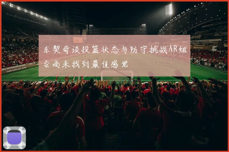 东契奇谈投篮状态与防守挑战AR组合尚未找到最佳感觉