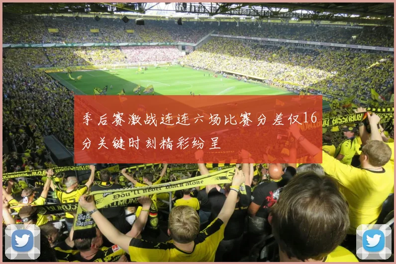 季后赛激战连连六场比赛分差仅16分关键时刻精彩纷呈
