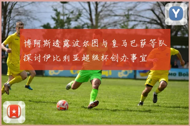 博阿斯透露波尔图与皇马巴萨等队探讨伊比利亚超级杯创办事宜