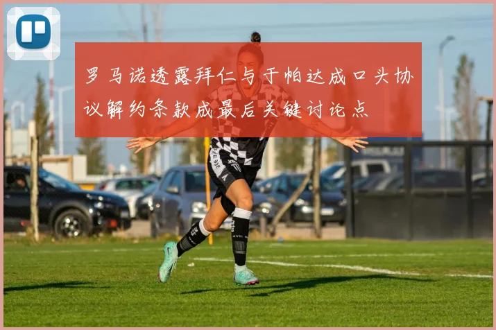 罗马诺透露拜仁与于帕达成口头协议解约条款成最后关键讨论点