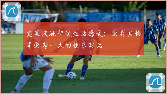 克莱谈独行侠生活感受：没有后悔享受每一天的快乐时光