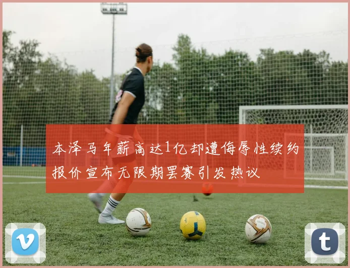 本泽马年薪高达1亿却遭侮辱性续约报价宣布无限期罢赛引发热议