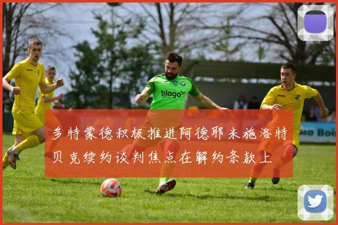 多特蒙德积极推进阿德耶米施洛特贝克续约谈判焦点在解约条款上