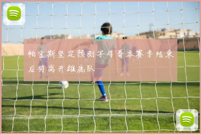 帕金斯坚定预测字母哥本赛季结束后将离开雄鹿队