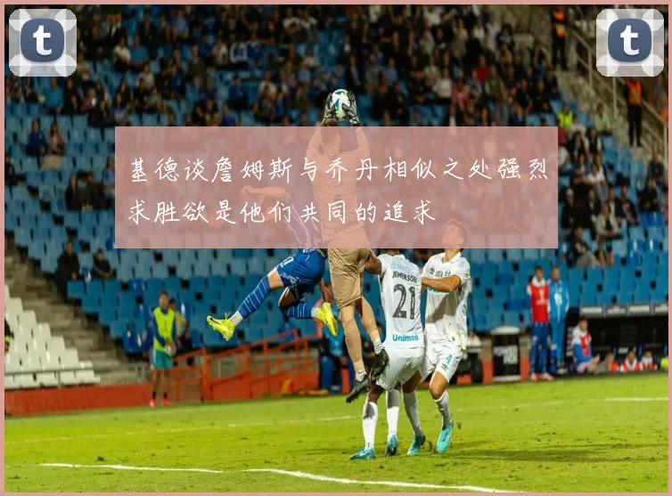 基德谈詹姆斯与乔丹相似之处强烈求胜欲是他们共同的追求