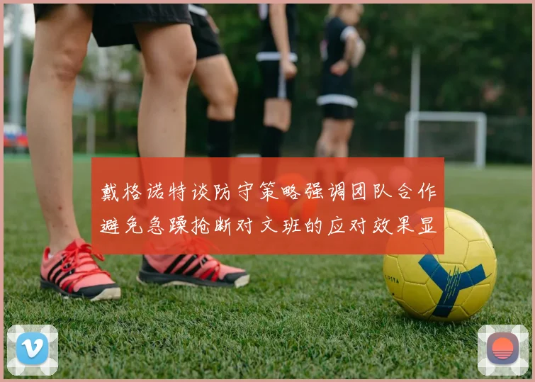 戴格诺特谈防守策略强调团队合作避免急躁抢断对文班的应对效果显著
