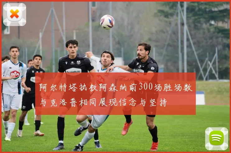 阿尔特塔执教阿森纳前300场胜场数与克洛普相同展现信念与坚持