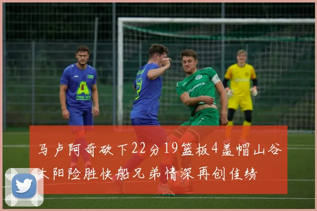 马卢阿奇砍下22分19篮板4盖帽山谷太阳险胜快船兄弟情深再创佳绩