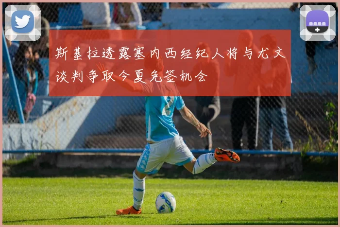 斯基拉透露塞内西经纪人将与尤文谈判争取今夏免签机会