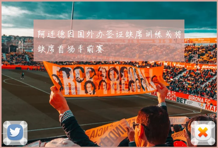 阿连德因国外办签证缺席训练或将缺席首场季前赛