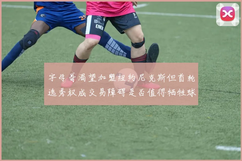 字母哥渴望加盟纽约尼克斯但首轮选秀权成交易障碍是否值得牺牲球队深度