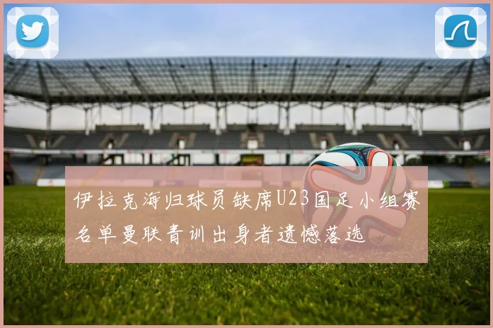 伊拉克海归球员缺席U23国足小组赛名单曼联青训出身者遗憾落选